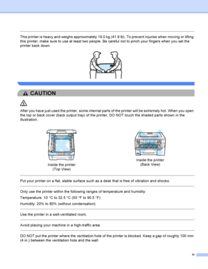 Page 5iv
 
This printer is heavy and weighs approximately 19.0 kg (41.9 lb). To prevent injuries when moving or lifting 
this printer, make sure to use at least two people. Be careful not to pinch your fingers when you set the 
printer back down.
 
 
CAUTION 
After you have just used the printer, some internal parts of the printer will be extremely hot. When you open 
the top or back cover (back output tray) of the printer, DO NOT touch the shaded parts shown in the 
illustration.
  
Put your printer on a...