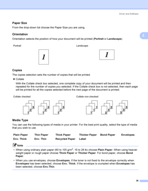 Page 46Driver and Software
36
2
Paper Size2
From the drop-down list choose the Paper Size you are using.
Orientation2
Orientation selects the position of how your document will be printed (Portrait or Landscape).
Copies2
The copies selection sets the number of copies that will be printed.
Collate
With the Collate check box selected, one complete copy of your document will be printed and then 
repeated for the number of copies you selected. If the Collate check box is not selected, then each page 
will be...