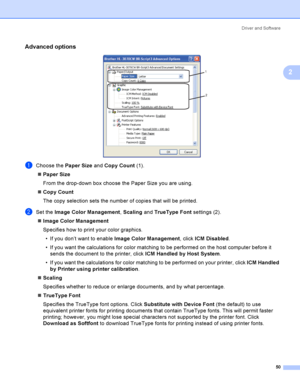 Page 60Driver and Software
50
2
Advanced options2
 
aChoose the Paper Size and Copy Count (1).
Paper Size
From the drop-down box choose the Paper Size you are using. 
Copy Count
The copy selection sets the number of copies that will be printed. 
bSet the Image Color Management, Scaling and TrueType Font settings (2).
Image Color Management
Specifies how to print your color graphics.
 If you don’t want to enable Image Color Management, click ICM Disabled.
 If you want the calculations for color matching to...