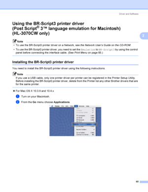 Page 75Driver and Software
65
2
Using the BR-Script3 printer driver
(Post Script
® 3™ language emulation for Macintosh) 
(HL-3070CW only )
2
Note
 To use the BR-Script3 printer driver on a Network, see the Network User’s Guide on the CD-ROM. 
 To use the BR-Script3 printer driver, you need to set the Emulation to BR-Script3 by using the control 
panel before connecting the interface cable. (See Print Menu on page 85.)
 
Installing the BR-Script3 printer driver 2
You need to install the BR-Script3 printer...