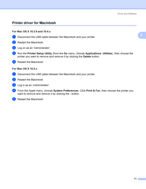 Page 81Driver and Software
71
2
Printer driver for Macintosh2
For Mac OS X 10.3.9 and 10.4.x 2
aDisconnect the USB cable between the Macintosh and your printer.
bRestart the Macintosh.
cLog on as an ‘Administrator’.
dRun the Printer Setup Utility (from the Go menu, choose Applications, Utilities), then choose the 
printer you want to remove and remove it by clicking the Delete button.
eRestart the Macintosh.
For Mac OS X 10.5.x
2
aDisconnect the USB cable between the Macintosh and your printer.
bRestart the...