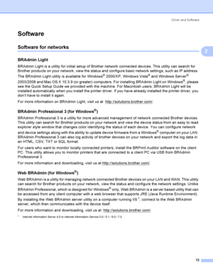 Page 82Driver and Software
72
2
Software2
Software for networks 2
BRAdmin Light2
BRAdmin Light is a utility for initial setup of Brother network connected devices. This utility can search for 
Brother products on your network, view the status and configure basic network settings, such as IP address. 
The BRAdmin Light utility is available for Windows
® 2000/XP, Windows Vista® and Windows Server® 
2003/2008 and Mac OS X 10.3.9 (or greater) computers. For installing BRAdmin Light on Windows
®, please 
see the...