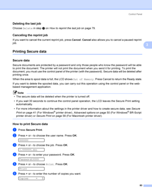 Page 90Control  Panel
80
3
Deleting the last job3
Choose Delete in step c on How to reprint the last job on page 79.
Canceling the reprint job3
If you want to cancel the current reprint job, press Cancel. Cancel also allows you to cancel a paused reprint 
job.
Printing Secure data3
Secure data3
Secure documents are protected by a password and only those people who know the password will be able 
to print the document. The printer will not print the document when you send it for printing. To print the 
document,...