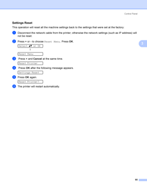 Page 105Control  Panel
95
3
Settings Reset3
This operation will reset all the machine settings back to the settings that were set at the factory:
aDisconnect the network cable from the printer; otherwise the network settings (such as IP address) will 
not be reset.
bPress + or - to choose Reset Menu. Press OK. 
Select ab or OK
h
 
Reset Menu
c Press + and Cancel at the same time. 
Reset Printer
d Press OK after the following message appears. 
Settings Reset
ePress OK again. 
Reset Printer?
fThe printer will...