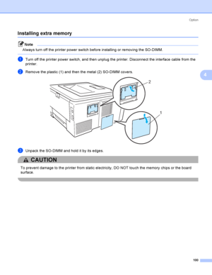 Page 110Option
100
4
Installing extra memory4
Note
Always turn off the printer power switch before installing or removing the SO-DIMM.
 
aTurn off the printer power switch, and then unplug the printer. Disconnect the interface cable from the 
printer.
bRemove the plastic (1) and then the metal (2) SO-DIMM covers. 
cUnpack the SO-DIMM and hold it by its edges.
CAUTION 
To prevent damage to the printer from static electricity, DO NOT touch the memory chips or the board 
surface.
 
2
1
 