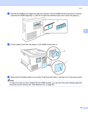 Page 111Option
101
4
dHold the SO-DIMM by the edges and align the notches in the SO-DIMM with the protrusions in the slot. 
Insert the SO-DIMM diagonally (1), then tilt it toward the interface board until it clicks into place (2).
 
ePut the metal (2) and then the plastic (1) SO-DIMM covers back on. 
fReconnect the interface cable to your printer. Plug the printer back in, and then turn on the power switch.
Note
To make sure that you have installed the SO-DIMM properly, you can print the printer settings page...