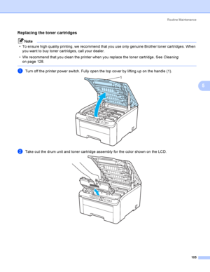 Page 115Rout i ne  Ma i nt e na nce
105
5
Replacing the toner cartridges5
Note
 To ensure high quality printing, we recommend that you use only genuine Brother toner cartridges. When 
you want to buy toner cartridges, call your dealer.
 We recommend that you clean the printer when you replace the toner cartridge. See Cleaning 
on page 128.
 
aTurn off the printer power switch. Fully open the top cover by lifting up on the handle (1). 
bTake out the drum unit and toner cartridge assembly for the color shown on...