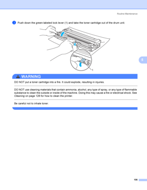 Page 116Rout i ne  Ma i nt e na nce
106
5
cPush down the green-labeled lock lever (1) and take the toner cartridge out of the drum unit. 
WARNING 
DO NOT put a toner cartridge into a fire. It could explode, resulting in injuries.
  
DO NOT use cleaning materials that contain ammonia, alcohol, any type of spray, or any type of flammable 
substance to clean the outside or inside of the machine. Doing this may cause a fire or electrical shock. See 
Cleaning on page 128 for how to clean the printer.
  
Be careful...