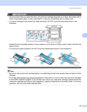 Page 117Rout i ne  Ma i nt e na nce
107
5
IMPORTANT
 We recommend that you place the drum unit and toner cartridge assembly on a clean, flat surface with a 
sheet of disposable paper or cloth underneath it in case you accidentally spill or scatter toner.
 To prevent damage to the printer from static electricity, DO NOT touch the electrodes shown in the 
illustration.
 
 Handle the toner cartridge carefully. If toner scatters on your hands or clothes, wipe or wash it off with cold 
water at once.
 To avoid...