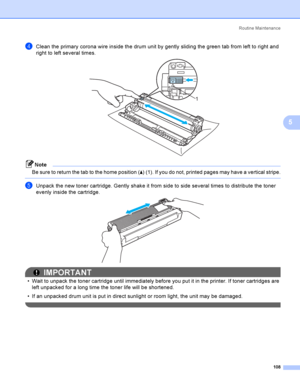 Page 118Rout i ne  Ma i nt e na nce
108
5
dClean the primary corona wire inside the drum unit by gently sliding the green tab from left to right and 
right to left several times.
 
Note
Be sure to return the tab to the home position (a) (1). If you do not, printed pages may have a vertical stripe.
 
eUnpack the new toner cartridge. Gently shake it from side to side several times to distribute the toner 
evenly inside the cartridge.
 
IMPORTANT
 Wait to unpack the toner cartridge until immediately before you put...