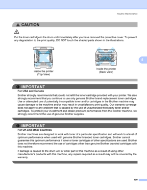 Page 119Rout i ne  Ma i nt e na nce
109
5
CAUTION 
Put the toner cartridge in the drum unit immediately after you have removed the protective cover. To prevent 
any degradation to the print quality, DO NOT touch the shaded parts shown in the illustrations.
 
IMPORTANT
For USA and Canada
Brother strongly recommends that you do not refill the toner cartridge provided with your printer. We also 
strongly recommend that you continue to use only genuine Brother brand replacement toner cartridges. 
Use or attempted...