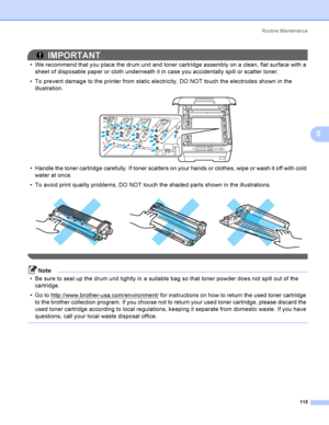 Page 125Rout i ne  Ma i nt e na nce
115
5
IMPORTANT
 We recommend that you place the drum unit and toner cartridge assembly on a clean, flat surface with a 
sheet of disposable paper or cloth underneath it in case you accidentally spill or scatter toner.
 To prevent damage to the printer from static electricity, DO NOT touch the electrodes shown in the 
illustration.
 
 Handle the toner cartridge carefully. If toner scatters on your hands or clothes, wipe or wash it off with cold 
water at once.
 To avoid...