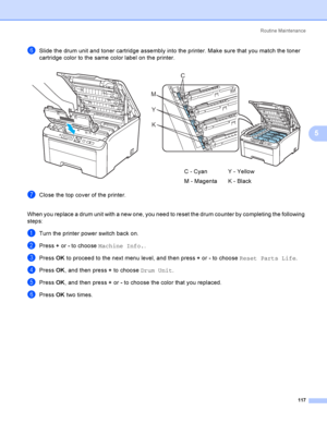 Page 127Rout i ne  Ma i nt e na nce
117
5
fSlide the drum unit and toner cartridge assembly into the printer. Make sure that you match the toner 
cartridge color to the same color label on the printer.
gClose the top cover of the printer.
When you replace a drum unit with a new one, you need to reset the drum counter by completing the following 
steps:
aTurn the printer power switch back on.
bPress + or - to choose Machine Info..
cPress OK to proceed to the next menu level, and then press + or - to choose Reset...