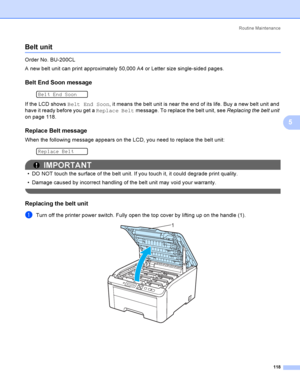 Page 128Rout i ne  Ma i nt e na nce
118
5
Belt unit5
Order No. BU-200CL
A new belt unit can print approximately 50,000 A4 or Letter size single-sided pages.
Belt End Soon message5
 
Belt End Soon
If the LCD shows Belt End Soon, it means the belt unit is near the end of its life. Buy a new belt unit and 
have it ready before you get a Replace Belt message. To replace the belt unit, see Replacing the belt unit 
on page 118.
Replace Belt message5
When the following message appears on the LCD, you need to replace...