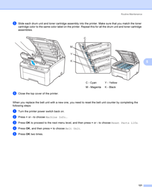 Page 131Rout i ne  Ma i nt e na nce
121
5
eSlide each drum unit and toner cartridge assembly into the printer. Make sure that you match the toner 
cartridge color to the same color label on the printer. Repeat this for all the drum unit and toner cartridge 
assemblies.
fClose the top cover of the printer.
When you replace the belt unit with a new one, you need to reset the belt unit counter by completing the 
following steps:
aTurn the printer power switch back on.
bPress + or - to choose Machine Info..
cPress...