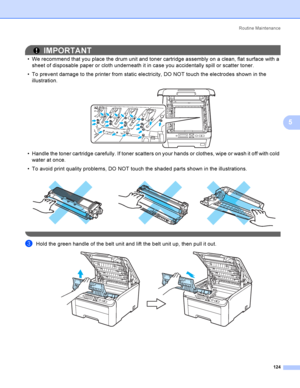 Page 134Rout i ne  Ma i nt e na nce
124
5
IMPORTANT
 We recommend that you place the drum unit and toner cartridge assembly on a clean, flat surface with a 
sheet of disposable paper or cloth underneath it in case you accidentally spill or scatter toner.
 To prevent damage to the printer from static electricity, DO NOT touch the electrodes shown in the 
illustration.
 
 Handle the toner cartridge carefully. If toner scatters on your hands or clothes, wipe or wash it off with cold 
water at once.
 To avoid...