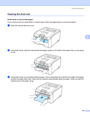 Page 144Rout i ne  Ma i nt e na nce
134
5
Cleaning the drum unit5
Small spots on the printed pages5
If your printout has any small white or colored spots, follow the steps below to solve the problem.
aOpen the manual feed slot cover. 
bUsing both hands, slide the manual feed slot paper guides to the width of the paper that you are going 
to use.
 
cUsing both hands, put one blank sheet of paper in the manual feed slot until the front edge of the paper 
touches the paper feed roller. Wait until the machine...