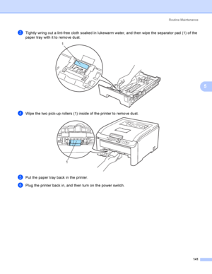 Page 151Rout i ne  Ma i nt e na nce
141
5
cTightly wring out a lint-free cloth soaked in lukewarm water, and then wipe the separator pad (1) of the 
paper tray with it to remove dust.
 
dWipe the two pick-up rollers (1) inside of the printer to remove dust. 
ePut the paper tray back in the printer.
fPlug the printer back in, and then turn on the power switch.
1
1
 