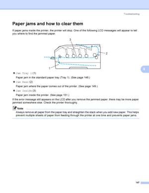 Page 157Troubleshooting
147
6
Paper jams and how to clear them6
If paper jams inside the printer, the printer will stop. One of the following LCD messages will appear to tell 
you where to find the jammed paper.
 
JamTray1 (1)
Paper jam in the standard paper tray (Tray 1). (See page 148.)
Jam Rear (2)
Paper jam where the paper comes out of the printer. (See page 149.)
Jam Inside (3)
Paper jam inside the printer. (See page 151.)
If the error message still appears on the LCD after you remove the jammed paper,...