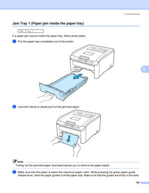 Page 158Troubleshooting
148
6
Jam Tray 1 (Paper jam inside the paper tray)6
 
Jam Tray 1
If a paper jam occurs inside the paper tray, follow these steps:
aPull the paper tray completely out of the printer. 
bUse both hands to slowly pull out the jammed paper. 
Note
Pulling out the jammed paper downward allows you to remove the paper easier.
 
cMake sure that the paper is below the maximum paper mark. While pressing the green paper-guide 
release lever, slide the paper guides to fit the paper size. Make sure that...