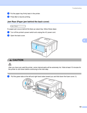 Page 159Troubleshooting
149
6
dPut the paper tray firmly back in the printer.
ePress Go to resume printing.
Jam Rear (Paper jam behind the back cover)6
 
Jam Rear
If a paper jam occurs behind the face-up output tray, follow these steps:
aTurn off the printers power switch and unplug the AC power cord.
bOpen the back cover. 
CAUTION 
After you have just used the printer, some internal parts will be extremely hot. Wait at least 10 minutes for 
the printer to cool down before continuing to the next step.
 
 
c Pull...