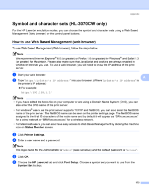 Page 183Appendix
173
A
Sy mbol and character sets (HL-3070CW only )A
For the HP LaserJet emulation modes, you can choose the symbol and character sets using a Web Based 
Management (Web browser) or the control panel buttons.
How to use Web Based Management (web browser)A
To use Web Based Management (Web browser), follow the steps below.
Note
We recommend Internet Explorer
® 6.0 (or greater) or Firefox 1.0 (or greater) for Windows® and Safari 1.3 
(or greater) for Macintosh. Please also make sure that JavaScript...