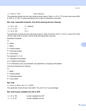 Page 187Appendix
177
A
This parameter selects the bar code mode as shown above. When n is ‘t5’ or ‘T5’ the bar code mode (EAN 
8, EAN 13, or UPC A) varies according to the number of characters in the data.
Bar code, expanded character, line block drawing and box drawingA
This parameter chooses the bar code style as above. When the EAN 8, EAN 13, UPC-A, Code 128 or EAN 
128 bar code mode is chosen, this bar code style parameter is ignored.
Expanded Character
‘S’
0 = White
1 = Black
2 = Vertical stripes
3 =...