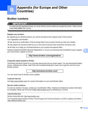 Page 195185
B
B
Brother numbersB
IMPORTANT
For technical and operational help, you must call the country where you bought the printer. Calls must be 
made from within that country.
 
Register your productB
By registering your Brother product, you will be recorded as the original owner of the product.
Your registration with Brother:
may serve as a confirmation of the purchase date of your product should you lose your receipt;
may support an insurance claim by you in the event of product loss covered by...