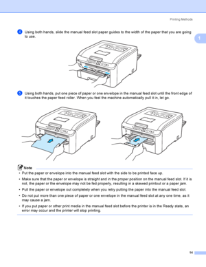 Page 24Printing Methods
14
1
dUsing both hands, slide the manual feed slot paper guides to the width of the paper that you are going 
to use.
 
eUsing both hands, put one piece of paper or one envelope in the manual feed slot until the front edge of 
it touches the paper feed roller. When you feel the machine automatically pull it in, let go.
Note
 Put the paper or envelope into the manual feed slot with the side to be printed face up.
 Make sure that the paper or envelope is straight and in the proper...