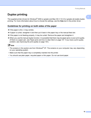 Page 28Printing Methods
18
1
Duplex printing1
The supplied printer drivers for Windows® 2000 or greater and Mac OS X 10.3.9 or greater all enable duplex 
printing. For more information about how to choose the settings, see the Help text in the printer driver.
Guidelines for printing on both sides of the paper1
If the paper is thin, it may wrinkle.
If paper is curled, straighten it and then put it back in the paper tray or the manual feed slot.
If the paper is not feeding properly, it may be curled. Remove...