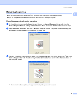 Page 29Printing Methods
19
1
Manual duplex printing1
The BR-Script printer driver (PostScript® 3™ emulation) does not support manual duplex  printing.
If you are using the Macintosh Printer Driver, see Manual Duplex Printing on page 63.
Manual duplex printing from the paper tray1
aIn the printer driver choose the Basic tab, and choose the Manual Duplex printing mode from the 
Manual Duplex / Booklet setting, and then from the Basic tab choose the Paper Source to be Tray1.
bSend the data to the printer, then...