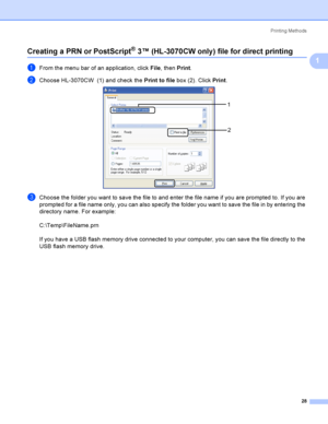 Page 38Printing Methods
28
1
Creating a PRN or PostScript® 3™ (HL-3070CW only) file for direct printing1
aFrom the menu bar of an application, click File, then Print.
bChoose HL-3070CW  (1) and check the Print to file box (2). Click Print. 
cChoose the folder you want to save the file to and enter the file name if you are prompted to. If you are 
prompted for a file name only, you can also specify the folder you want to save the file in by entering the 
directory name. For example:
C:\Temp\FileName.prn
If you...