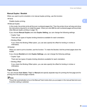 Page 49Driver and Software
39
2
Manual Duplex / Booklet2
When you want to print a booklet or do manual duplex printing, use this function.
None
Disable duplex printing.
Manual Duplex
In this mode, the printer prints all the even numbered pages first. Then the printer driver will stop and show 
the instructions required to re-install the paper. When you click OK the odd numbered pages will be printed 
(See Manual duplex printing on page 19). 
If you choose Manual Duplex and click Duplex Setting, you can change...