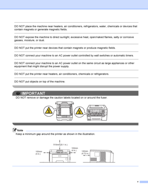 Page 6v
 
DO NOT place the machine near heaters, air conditioners, refrigerators, water, chemicals or devices that 
contain magnets or generate magnetic fields.
  
DO NOT expose the machine to direct sunlight, excessive heat, open/naked flames, salty or corrosive 
gasses, moisture, or dust.
  
DO NOT put the printer near devices that contain magnets or produce magnetic fields.
  
DO NOT connect your machine to an AC power outlet controlled by wall switches or automatic timers.
  
DO NOT connect your machine to...