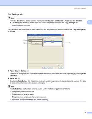 Page 55Driver and Software
45
2
Tray Settings tab 2
Note
From the Start menu, select Control Panel and then Printers and Faxes
1. Right-click the Brother 
HL-3070CW (HL-3040CN) series icon and select Properties to access the Tray Settings tab.
1Printers for Windows® 2000 use rs.
 
You can define the paper size for each paper tray and auto detect the serial number in the Tray Settings tab 
as follows.
 
Paper Source Setting (1)
This feature recognizes the paper size set from the control panel menu for each...