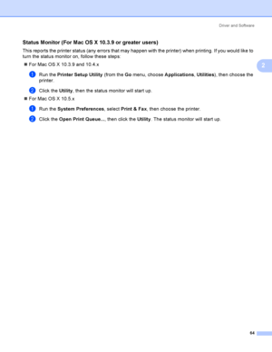 Page 74Driver and Software
64
2
Status Monitor (For Mac OS X 10.3.9 or greater users)2
This reports the printer status (any errors that may happen with the printer) when printing. If you would like to 
turn the status monitor on, follow these steps:
For Mac OS X 10.3.9 and 10.4.x
aRun the Printer Setup Utility (from the Go menu, choose Applications, Utilities), then choose the 
printer.
bClick the Utility, then the status monitor will start up.
For Mac OS X 10.5.x
aRun the System Preferences, select Print &...