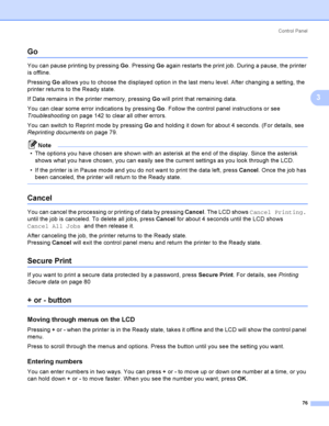 Page 86Control  Panel
76
3
Go3
You can pause printing by pressing Go. Pressing Go again restarts the print job. During a pause, the printer 
is offline.
Pressing Go allows you to choose the displayed option in the last menu level. After changing a setting, the 
printer returns to the Ready state. 
If Data remains in the printer memory, pressing Go will print that remaining data.
You can clear some error indications by pressing Go. Follow the control panel instructions or see 
Troubleshooting on page 142 to...