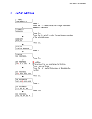Page 117CHAPTER 3 CONTROL PANEL
3-33
! Set IP address
--MENU--
INFORMATION
Press 
+.
Press the 
+ or 
– switch to scroll through the menus
forward or backward.
--MENU--
NETWORK
Press 
Set.
Press the 
Set switch to enter the next lower menu level
of the selected menu.
NETWORK
TCP/IP
Press 
Set.
TCP/IP
TCP/IP ENABLE
Press  
+ .
TCP/IP
IP ADDRESS=
Press 
Set.
IP ADDRESS=
192.0.0.192  ✲2: blinking
The number that can be changed is blinking.
Press 
– several times.
Press the 
+ or 
– switch to increase or decrease...