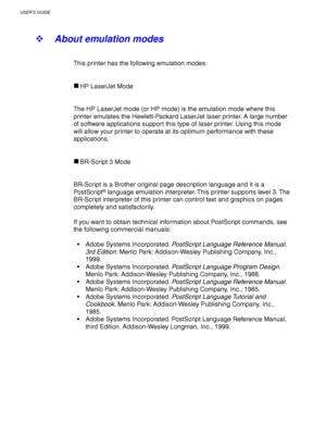 Page 118USER’S GUIDE
3-34
! About emulation modes
This printer has the following emulation modes:
HP LaserJet Mode
The HP LaserJet mode (or HP mode) is the emulation mode where this
printer emulates the Hewlett-Packard LaserJet laser printer. A large number
of software applications support this type of laser printer. Using this mode
will allow your printer to operate at its optimum performance with these
applications.
BR-Script 3 Mode
BR-Script is a Brother original page description language and it is a
Po stScr...