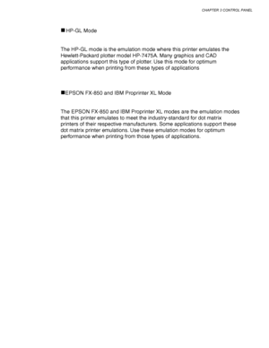 Page 119CHAPTER 3 CONTROL PANEL
3-35
HP-GL Mode
The HP-GL mode is the emulation mode where this printer emulates the
Hewlett-Packard plotter model HP-7475A. Many graphics and CAD
applications support this type of plotter. Use this mode for optimum
performance when printing from these types of applications
EPSON FX-850 and IBM Proprinter XL Mode
The EPSON FX-850 and IBM Proprinter XL modes are the emulation modes
that this printer emulates to meet the industry-standard for dot matrix
printers of their respective...