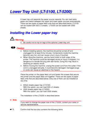 Page 1274-4
L L
o o
w w
e e
r r
   
T T
r r
a a
y y
   
U U
n n
i i
t t
   
( (
L L
T T
- -
5 5
1 1
0 0
0 0
, ,
   
L L
T T
- -
5 5
2 2
0 0
0 0
) )
A lower tray unit expands the paper source capacity. You can load extra
paper and switch between the upper and lower paper sources automatically.
There are two types of paper feed units that are described below. LT-5100
can be loaded with 500 x 2 sheets.  LT-5200 can be loaded with 2000
sheets.
I I
n n
s s
t t
a a
l l
l l
i i
n n
g g
   
t t
h h
e e
   
L L
o o
w w
e...