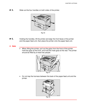 Page 130CHAPTER 4 OPTIONS
4-7
☛
☛☛ ☛ 4.Slide out the four handles on both sides of the printer.
ZAEP040E 
Fig. 4-6
☛
☛☛ ☛ 5.Holding the handles, lift the printer and align the front faces of the printer
and the paper feed unit, then place the printer onto the paper feed unit.
✒ Note
• When lifting the printer, pull out the grips from the front of the printer.
Hold the grips at the front, and hold the inset grips at the rear. The printer
should be lifted by at least two people.
ZAEP600E 
Fig. 4-7
• Do not trap...