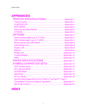 Page 14USER’S GUIDE
x
A A
P P
P P
E E
N N
D D
I I
C C
E E
S S
PRINTER SPECIFICATIONS................................. Appendix-1
Printer Engine ................................................................... Appendix-1
CONTROLLER ................................................................. Appendix-2
SOFTWARE ..................................................................... Appendix-4
Electrical and Mechanical ................................................. Appendix-5...