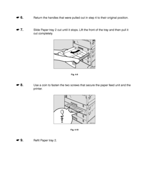 Page 1314-8
☛
☛☛ ☛ 6.Return the handles that were pulled out in step 4 to their original position.
☛
☛☛ ☛ 7.Slide Paper tray 2 out until it stops. Lift the front of the tray and then pull it
out completely.
ZAEP060E 
Fig. 4-9
☛
☛☛ ☛ 8.Use a coin to fasten the two screws that secure the paper feed unit and the
printer.
ZAEP070E 
Fig. 4-10
☛
☛☛ ☛ 9.Refit Paper tray 2.
 