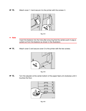 Page 1334-10
☛
☛☛ ☛ 13.Attach cover 1 and secure it to the printer with the screws ➁.
1
2
ZAEP671E
Fig. 4-14
✒ Note
Insert the fastener into the hole after ensuring that the center push-in peg is
pulled out from the fastener as shown in the illustration.
☛
☛☛ ☛ 14.Attach cover 2 and secure cover 2 to the printer with the two screws.
ZAEP681E 
Fig. 4-15
☛
☛☛ ☛ 15.Turn the adjuster at the center bottom of the paper feed unit clockwise until it
touches the floor.
ZAEP100E 
Fig. 4-16
 