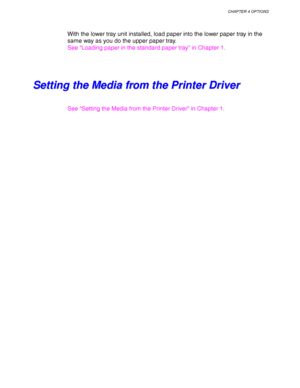 Page 136CHAPTER 4 OPTIONS
4-13
With the lower tray unit installed, load paper into the lower paper tray in the
same way as you do the upper paper tray.
See “Loading paper in the standard paper tray” in Chapter 1.
S S
e e
t t
t t
i i
n n
g g
   
t t
h h
e e
   
M M
e e
d d
i i
a a
   
f f
r r
o o
m m
   
t t
h h
e e
   
P P
r r
i i
n n
t t
e e
r r
   
D D
r r
i i
v v
e e
r r
See “Setting the Media from the Printer Driver” in Chapter 1.
 