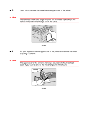 Page 1394-16
☛
☛☛ ☛ 7.Use a coin to remove the screw from the upper cover of the printer.
✒ Note
The removed screw is no longer required but should be kept safely if you
want to remove the Interchange unit in the future.
ZAEP640E 
Fig. 4-22
☛
☛☛ ☛ 8.Put your fingers inside the upper cover of the printer and remove the cover
by pulling it upwards.
✒ Note
The upper cover of the printer is no longer required but should be kept
safely if you want to remove the Interchange unit in the future.
ZAEP650E 
Fig. 4-23
 