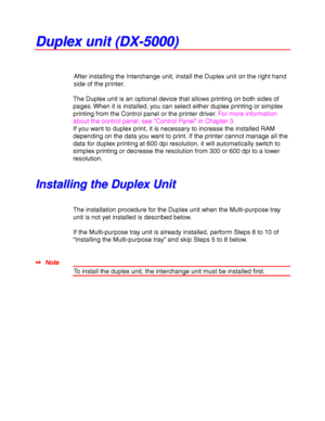 Page 1434-20
D D
u u
p p
l l
e e
x x
   
u u
n n
i i
t t
   
( (
D D
X X
- -
5 5
0 0
0 0
0 0
) )
After installing the Interchange unit, install the Duplex unit on the right hand
side of the printer.
The Duplex unit is an optional device that allows printing on both sides of
pages. When it is installed, you can select either duplex printing or simplex
printing from the Control panel or the printer driver. For more information
about the control panel, see “Control Panel” in Chapter 3.
If you want to duplex print,...