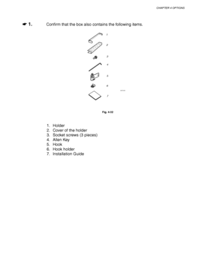 Page 144CHAPTER 4 OPTIONS
4-21
☛
☛☛ ☛ 1.Confirm that the box also contains the following items.
1
2
3
4
5
6
7
ZAEP382E 
Fig. 4-32
1. Holder
2. Cover of the holder
3. Socket screws (3 pieces)
4. Allen Key
5. Hook
6. Hook holder
7. Installation Guide
 