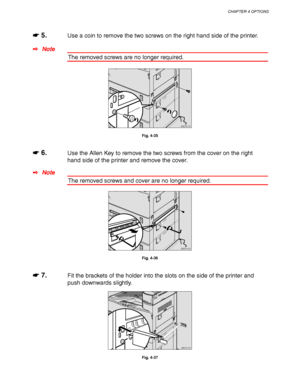 Page 146CHAPTER 4 OPTIONS
4-23
☛
☛☛ ☛ 5.Use a coin to remove the two screws on the right hand side of the printer.
✒ Note
The removed screws are no longer required.
ZAEP511E 
Fig. 4-35
☛
☛☛ ☛ 6.Use the Allen Key to remove the two screws from the cover on the right
hand side of the printer and remove the cover.
✒ Note
The removed screws and cover are no longer required.
ZAEP510E 
Fig. 4-36
☛
☛☛ ☛ 7.Fit the brackets of the holder into the slots on the side of the printer and
push downwards slightly.
ZAEP210E 
Fig....